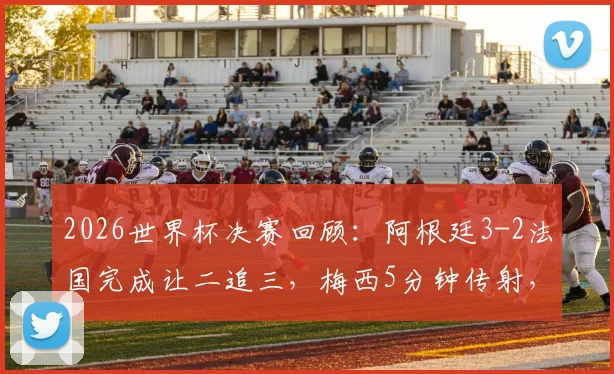 2026世界杯决赛回顾：阿根廷3-2法国完成让二追三，梅西5分钟传射，恩佐争议绝杀解析
