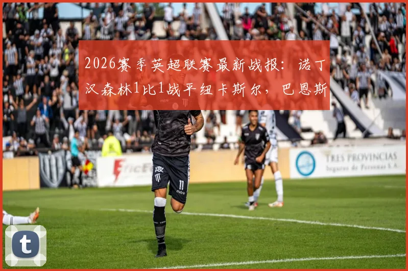 2026赛季英超联赛最新战报：诺丁汉森林1比1战平纽卡斯尔，巴恩斯替补建功，安德森最后时刻抢射绝平