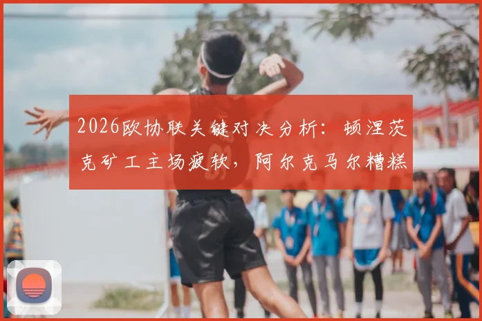 2026欧协联关键对决分析：顿涅茨克矿工主场疲软，阿尔克马尔糟糕客场如何破局？