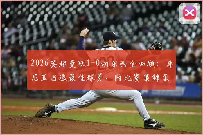 2026英超曼联1-0切尔西全回顾：库尼亚当选最佳球员，附比赛集锦录像与战术分析