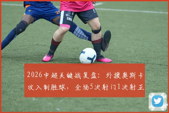 2026中超关键战复盘:外援奥斯卡攻入制胜球,全场5次射门1次射正数据全解析