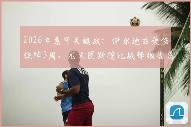 2026年意甲关键战：伊尔迪兹受伤缺阵3周，尤文图斯德比战锋线告急分析