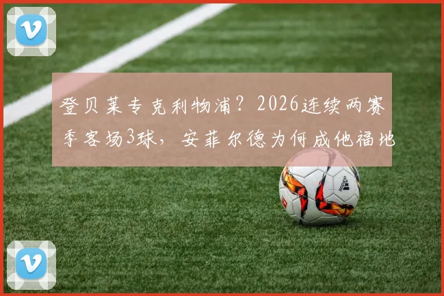 登贝莱专克利物浦？2026连续两赛季客场3球，安菲尔德为何成他福地，技术特点解析与进球全记录