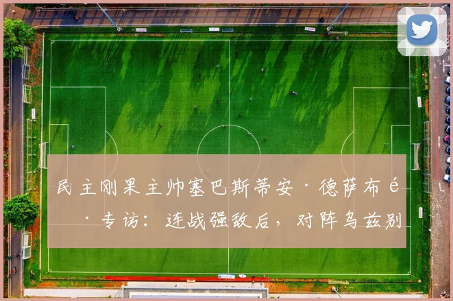民主刚果主帅塞巴斯蒂安·德萨布雷专访：连战强敌后，对阵乌兹别克斯坦将如何调整战术？