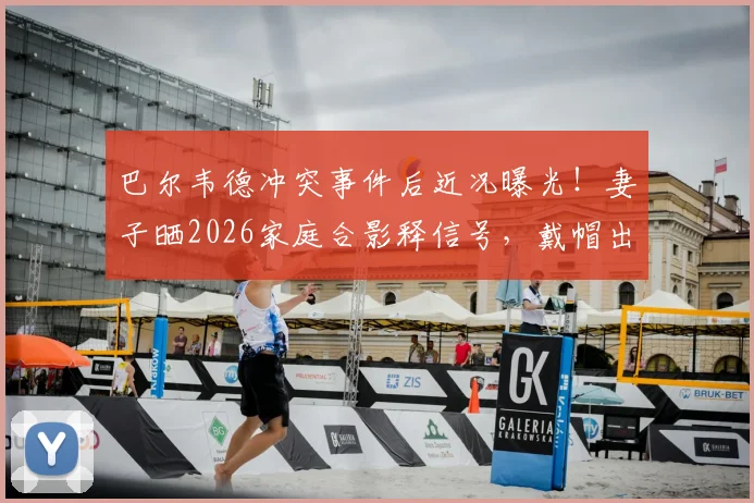 巴尔韦德冲突事件后近况曝光！妻子晒2026家庭合影释信号，戴帽出镜引球迷热议