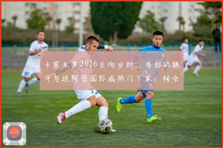卡塞米罗2026去向分析：洛杉矶银河与迈阿密国际成热门下家，转会可能性与适配性深度解读