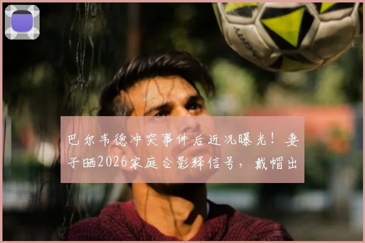 巴尔韦德冲突事件后近况曝光！妻子晒2026家庭合影释信号，戴帽出镜引球迷热议