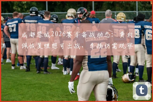 成都蓉城2026赛季备战动态：费利佩恢复理想可出战，李扬仍需观察身体状态
