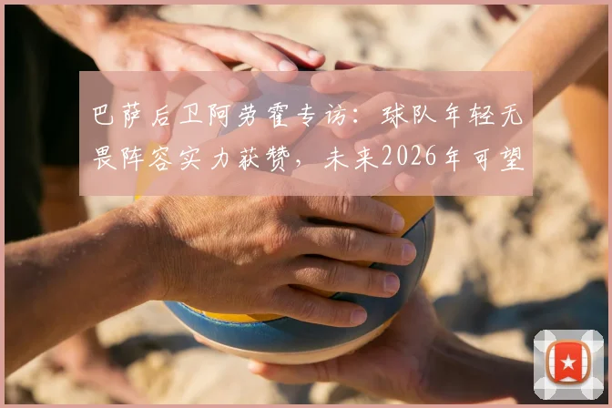 巴萨后卫阿劳霍专访：球队年轻无畏阵容实力获赞，未来2026年可望冲击多项冠军奖杯