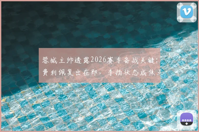 蓉城主帅透露2026赛季备战关键：费利佩复出在即，李扬状态成焦点，球队阵容深度分析