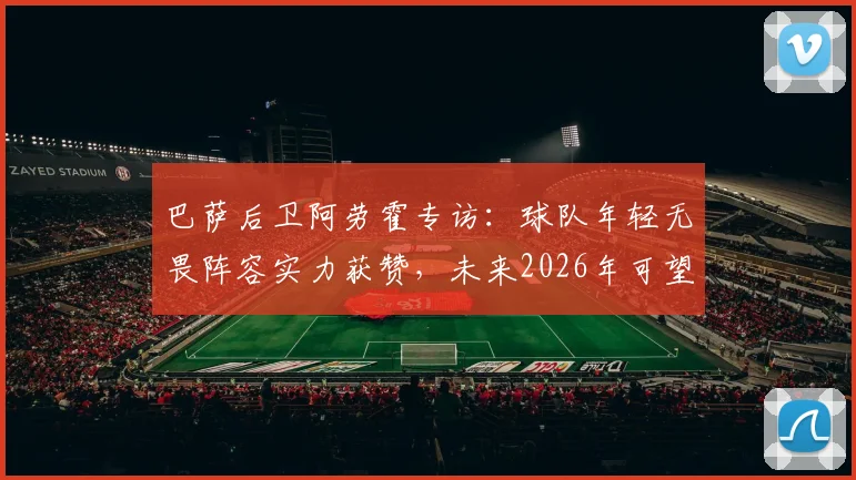 巴萨后卫阿劳霍专访：球队年轻无畏阵容实力获赞，未来2026年可望冲击多项冠军奖杯