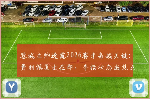 蓉城主帅透露2026赛季备战关键：费利佩复出在即，李扬状态成焦点，球队阵容深度分析