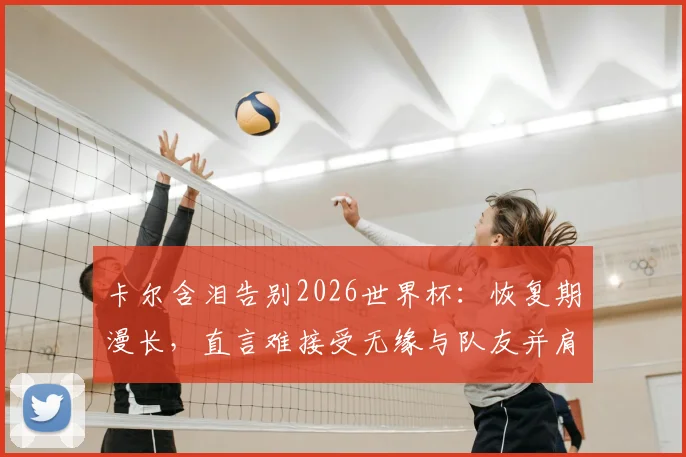 卡尔含泪告别2026世界杯：恢复期漫长，直言难接受无缘与队友并肩作战