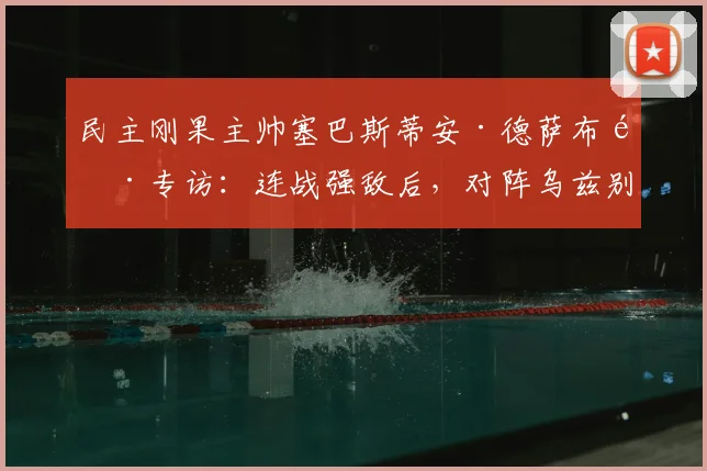 民主刚果主帅塞巴斯蒂安·德萨布雷专访：连战强敌后，对阵乌兹别克斯坦将如何调整战术？